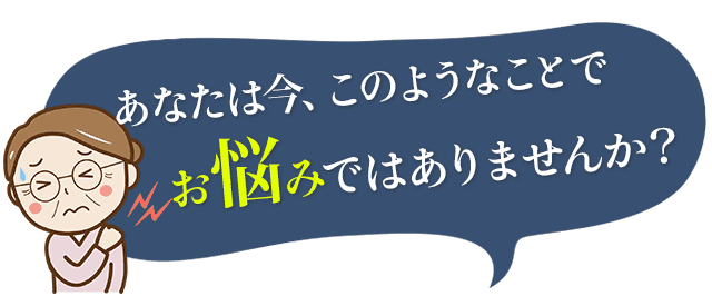 あなたは今、このようなことでお悩みではありませんか？