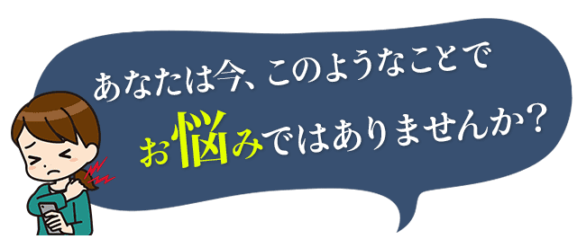 あなたは今、このようなことでお悩みではありませんか？