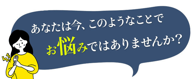 あなたは今、このようなことでお悩みではありませんか？