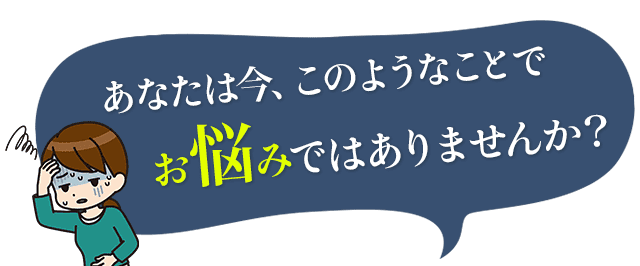 あなたは今、このようなことでお悩みではありませんか？