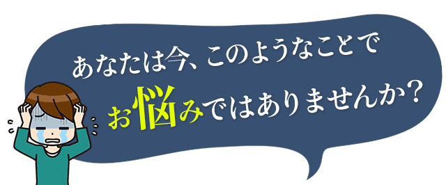 あなたは今、このようなことでお悩みではありませんか？